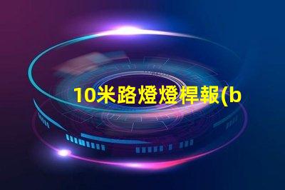 10米路燈燈桿報(bào)價(jià)市場(chǎng)行情與報(bào)價(jià)分析,你準(zhǔn)備好了嗎
