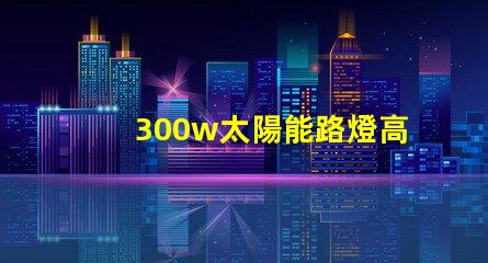 300w太陽能路燈高效能與節(jié)能的完美結合,您準備好了嗎