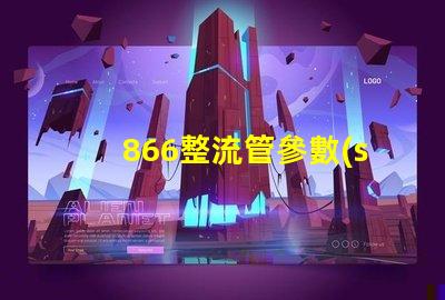 866整流管參數(shù)全面解析866整流管的性能與應用