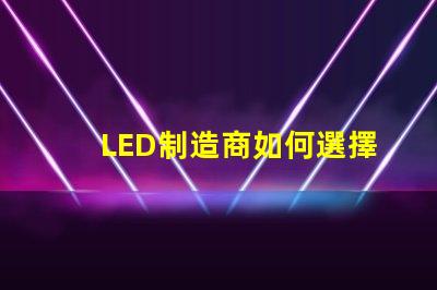 LED制造商如何選擇高效可靠的LED制造商