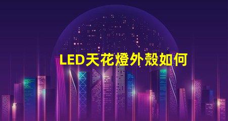 LED天花燈外殼如何選擇耐用與美觀并存的設計
