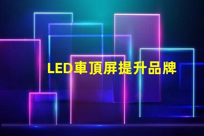 LED車頂屏提升品牌曝光的高效廣告工具