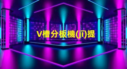 V槽分板機(jī)提高生產(chǎn)效率的關(guān)鍵設(shè)備是什么