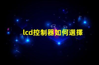 lcd控制器如何選擇高效的lcd控制器以提升項(xiàng)目效率