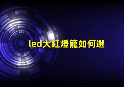 led大紅燈籠如何選擇最亮眼的LED紅燈籠