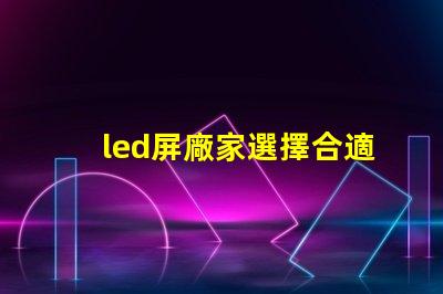 led屏廠家選擇合適供應商的關鍵因素是什么