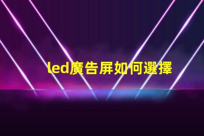 led廣告屏如何選擇最適合您業(yè)務的LED廣告屏