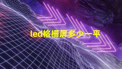 led格柵屏多少一平方市場(chǎng)價(jià)格和性價(jià)比解析
