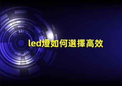 led燈如何選擇高效能LED燈以節(jié)省能源