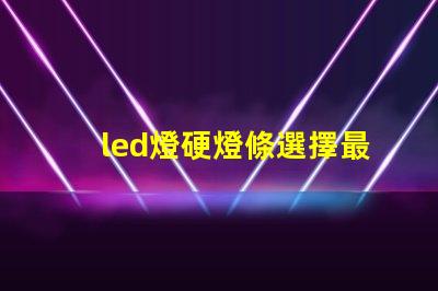 led燈硬燈條選擇最佳硬燈條的關(guān)鍵要素