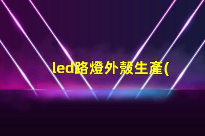 led路燈外殼生產(chǎn)商如何選擇優(yōu)質(zhì)的LED路燈外殼供應(yīng)商