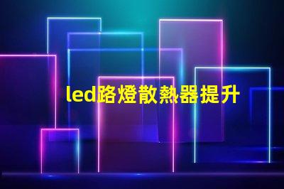 led路燈散熱器提升LED路燈性能的關(guān)鍵部件