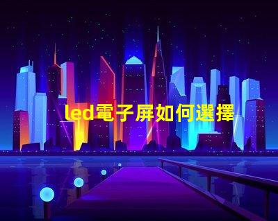 led電子屏如何選擇最適合您需求的led電子屏