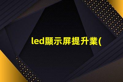 led顯示屏提升業(yè)務(wù)吸引力的顯示技術(shù)選擇