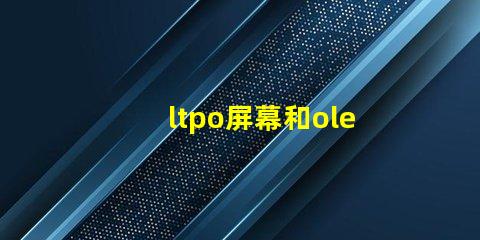 ltpo屏幕和oled屏幕哪個好深入解析LTPO與OLED技術優(yōu)勢