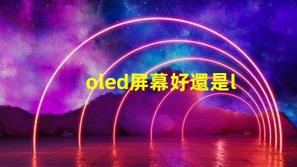 oled屏幕好還是lcd屏幕好深入探討兩者優(yōu)缺點(diǎn)