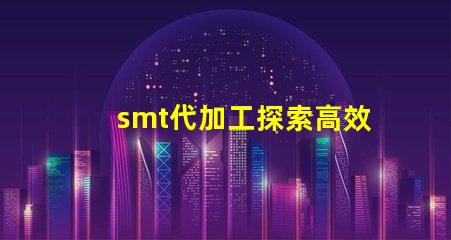 smt代加工探索高效制造的秘密與優(yōu)勢