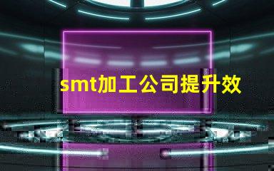 smt加工公司提升效率與品質(zhì)的最佳伙伴