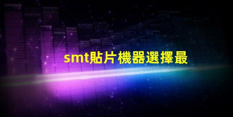 smt貼片機器選擇最佳設備提升生產效率的秘訣