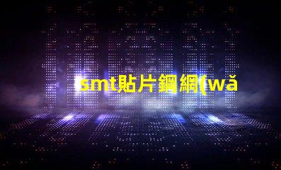 smt貼片鋼網(wǎng)提升精度的關(guān)鍵工具為何不可忽視