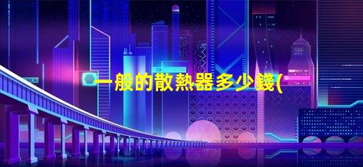一般的散熱器多少錢(qián)了解市場(chǎng)散熱器價(jià)格區(qū)間