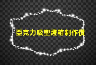 亞克力吸塑燈箱制作價(jià)格揭秘市場(chǎng)行情與成本分析