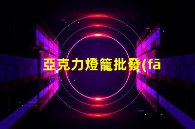 亞克力燈籠批發(fā)如何選擇優(yōu)質(zhì)供應(yīng)商以降低成本