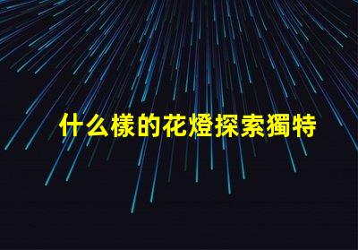 什么樣的花燈探索獨特花燈設(shè)計的魅力