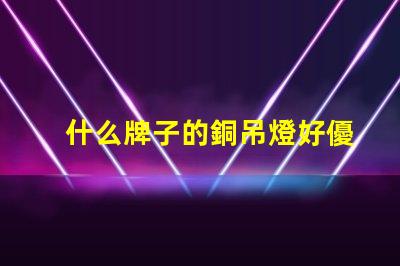 什么牌子的銅吊燈好優(yōu)質(zhì)銅吊燈品牌推薦與評(píng)測