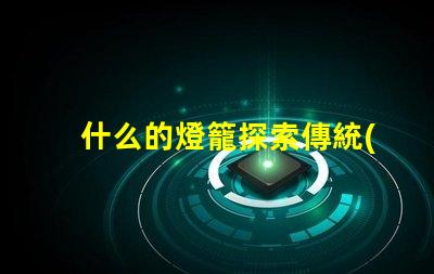 什么的燈籠探索傳統(tǒng)與現(xiàn)代燈籠設計的魅力