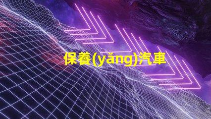 保養(yǎng)汽車如何延長(zhǎng)汽車使用壽命的實(shí)用技巧