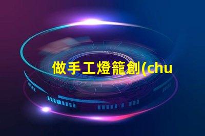 做手工燈籠創(chuàng)意手工燈籠制作技巧揭秘