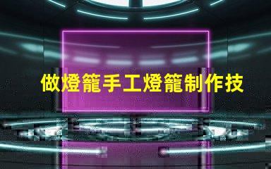 做燈籠手工燈籠制作技巧與創(chuàng)意啟發(fā)