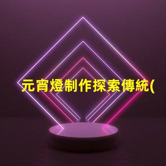 元宵燈制作探索傳統(tǒng)與現(xiàn)代工藝的完美結(jié)合