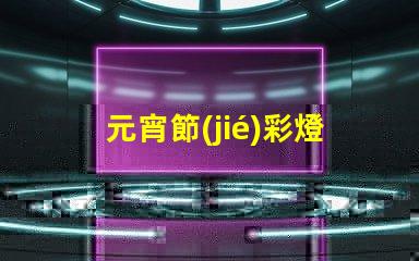 元宵節(jié)彩燈制作揭秘節(jié)日氛圍背后的工藝