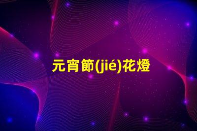 元宵節(jié)花燈種類探索多樣花燈,點亮節(jié)日氛圍