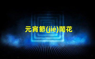 元宵節(jié)鬧花燈探討花燈文化背后的傳統(tǒng)與創(chuàng)新