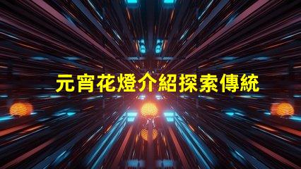 元宵花燈介紹探索傳統(tǒng)文化中的燈籠藝術(shù)