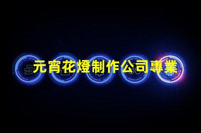 元宵花燈制作公司專業(yè)定制花燈的選擇指南