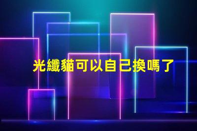 光纖貓可以自己換嗎了解光纖貓更換的步驟與注意事項(xiàng)
