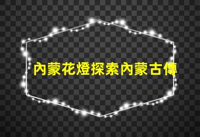 內蒙花燈探索內蒙古傳統(tǒng)花燈的魅力與創(chuàng)新