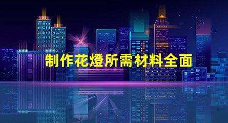 制作花燈所需材料全面解析花燈制作必備材料清單