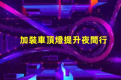 加裝車頂燈提升夜間行車安全與視覺效果的選擇嗎