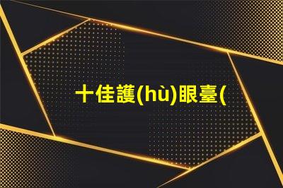 十佳護(hù)眼臺(tái)燈品牌護(hù)眼臺(tái)燈品牌推薦與比較