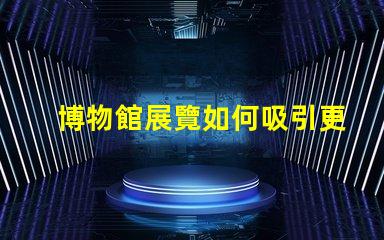 博物館展覽如何吸引更多觀眾博物館吸引力提升策略