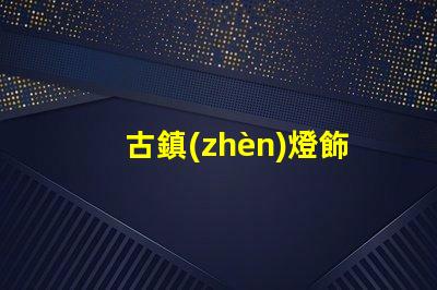 古鎮(zhèn)燈飾店探索古鎮(zhèn)燈飾的獨特魅力與商機