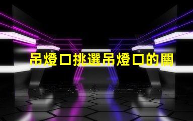 吊燈口挑選吊燈口的關(guān)鍵因素是什么