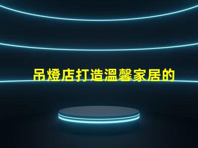 吊燈店打造溫馨家居的照明首選
