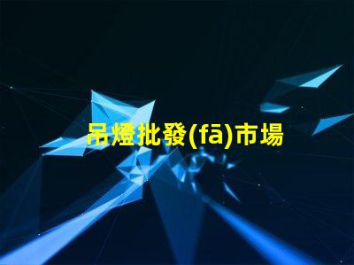 吊燈批發(fā)市場揭示行業(yè)內(nèi)幕與利潤空間