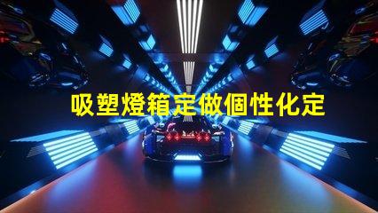 吸塑燈箱定做個性化定制吸塑燈箱的優(yōu)勢是什么